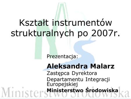 Kształt instrumentów strukturalnych po 2007r. Prezentacja: Aleksandra Malarz Zastępca Dyrektora Departamentu Integracji Europejskiej Ministerstwo Środowiska.