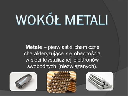 WOKÓŁ METALI Metale – pierwiastki chemiczne charakteryzujące się obecnością w sieci krystalicznej elektronów swobodnych (niezwiązanych).