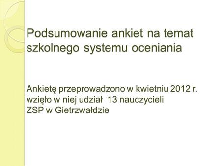 Podsumowanie ankiet na temat szkolnego systemu oceniania Ankietę przeprowadzono w kwietniu 2012 r. wzięło w niej udział 13 nauczycieli ZSP w Gietrzwałdzie.