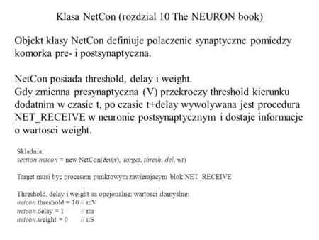 Klasa NetCon (rozdzial 10 The NEURON book) Skladnia: section netcon = new NetCon(&v(x), target, thresh, del, wt) Target musi byc procesem punktowym zawierajacym.