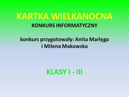 KARTKA WIELKANOCNA KONKURS INFORMATYCZNY konkurs przygotowały: Anita Marlęga i Milena Makowska KLASY I - III.