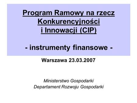 Program Ramowy na rzecz Konkurencyjności i Innowacji (CIP) - instrumenty finansowe - Warszawa 23.03.2007 Ministerstwo Gospodarki Departament Rozwoju Gospodarki.