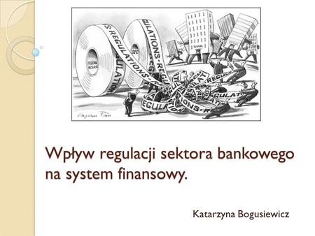 Wpływ regulacji sektora bankowego na system finansowy. Katarzyna Bogusiewicz.