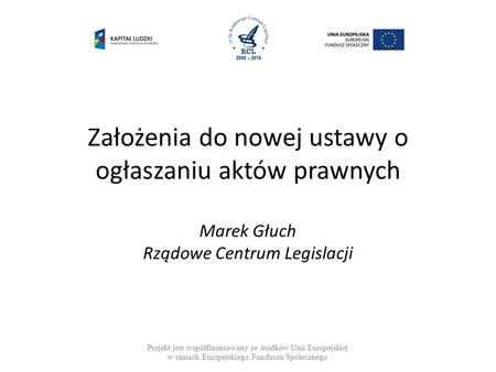 Założenia do nowej ustawy o ogłaszaniu aktów prawnych Marek Głuch Rządowe Centrum Legislacji Projekt jest współfinansowany ze środków Unii Europejskiej.