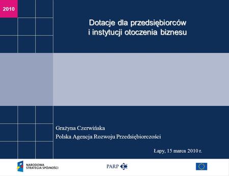 2010 Łapy, 15 marca 2010 r. Grażyna Czerwińska Polska Agencja Rozwoju Przedsiębiorczości Dotacje dla przedsiębiorców i instytucji otoczenia biznesu.
