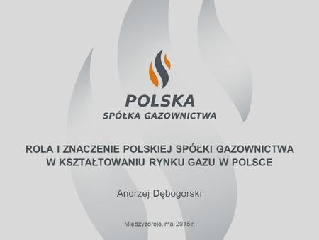 Rola i znaczenie polskiej spółki gazownictwa w kształtowaniu rynku gazu w polsce Andrzej Dębogórski Międzyzdroje, maj 2015 r.