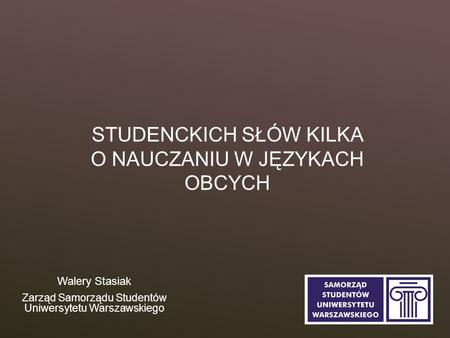 STUDENCKICH SŁÓW KILKA O NAUCZANIU W JĘZYKACH OBCYCH Walery Stasiak Zarząd Samorządu Studentów Uniwersytetu Warszawskiego.