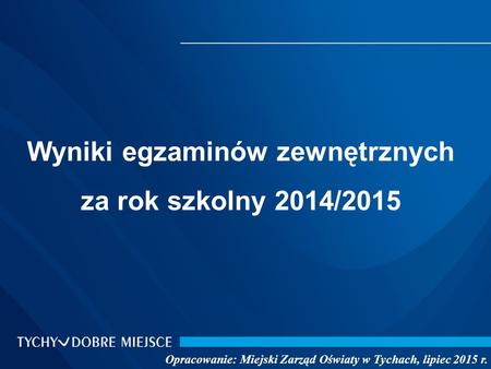 Wyniki egzaminów zewnętrznych za rok szkolny 2014/2015 Opracowanie: Miejski Zarząd Oświaty w Tychach, lipiec 2015 r.