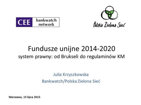 Fundusze unijne 2014-2020 system prawny: od Brukseli do regulaminów KM Julia Krzyszkowska Bankwatch/Polska Zielona Sieć Warszawa, 15 lipca 2015.