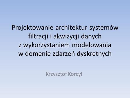 Projektowanie architektur systemów filtracji i akwizycji danych z wykorzystaniem modelowania w domenie zdarzeń dyskretnych Krzysztof Korcyl.