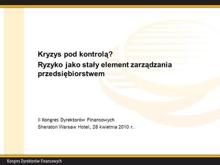 Kryzys pod kontrolą? Ryzyko jako stały element zarządzania przedsiębiorstwem II Kongres Dyrektorów Finansowych Sheraton Warsaw Hotel, 28 kwietnia 20 10.