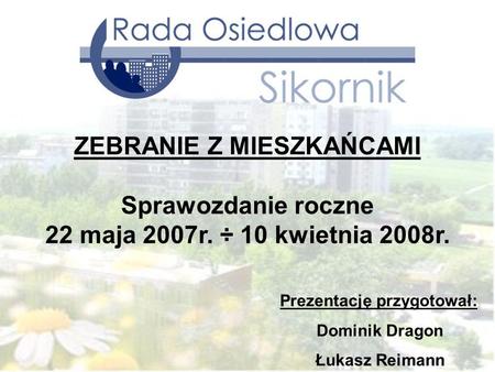 Prezentację przygotował: Dominik Dragon Łukasz Reimann ZEBRANIE Z MIESZKAŃCAMI Sprawozdanie roczne 22 maja 2007r. ÷ 10 kwietnia 2008r.
