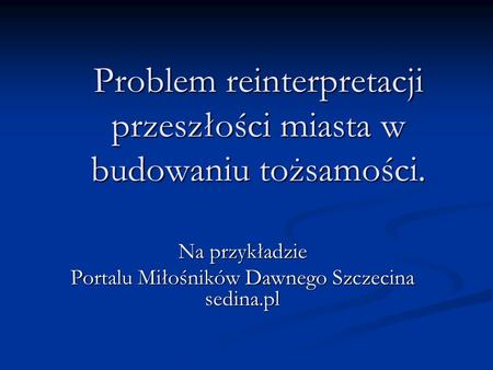 Problem reinterpretacji przeszłości miasta w budowaniu tożsamości. Na przykładzie Portalu Miłośników Dawnego Szczecina sedina.pl.