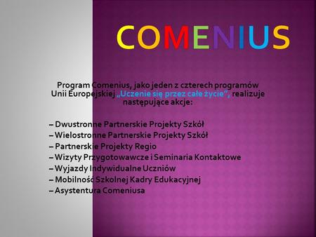 Program Comenius, jako jeden z czterech programów Unii Europejskiej Uczenie się przez całe życie, realizuje następujące akcje: – Dwustronne Partnerskie.
