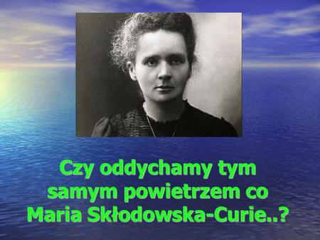 Czy oddychamy tym samym powietrzem co Maria Skłodowska-Curie..?