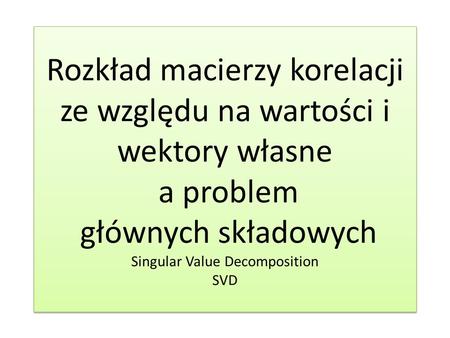 Rozkład macierzy korelacji ze względu na wartości i wektory własne a problem głównych składowych Singular Value Decomposition SVD.