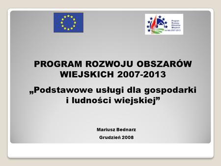 PROGRAM ROZWOJU OBSZARÓW WIEJSKICH 2007-2013 Podstawowe usługi dla gospodarki i ludności wiejskiej Mariusz Bednarz Grudzień 2008.