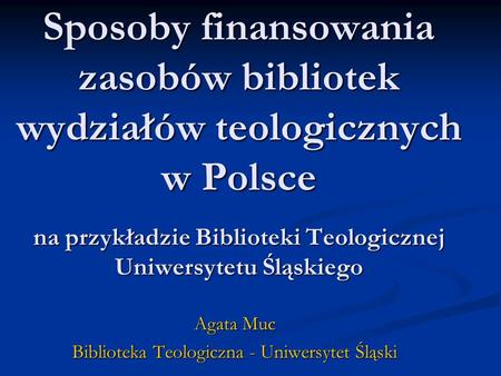 Sposoby finansowania zasobów bibliotek wydziałów teologicznych w Polsce na przykładzie Biblioteki Teologicznej Uniwersytetu Śląskiego Agata Muc Biblioteka.