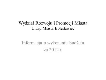 Wydział Rozwoju i Promocji Miasta Urząd Miasta Bolesławiec Informacja o wykonaniu budżetu za 2012 r.