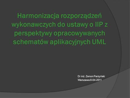 Harmonizacja rozporządzeń wykonawczych do ustawy o IIP z perspektywy opracowywanych schematów aplikacyjnych UML Dr inż. Zenon Parzyński Warszawa 8-04-2011.