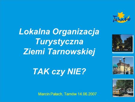 Lokalna Organizacja Turystyczna Ziemi Tarnowskiej TAK czy NIE? Marcin Pałach, Tarnów 14.06.2007.