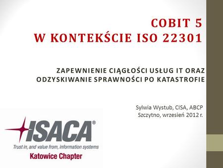 COBIT 5 w kontekście ISO 22301 Zapewnienie ciągłości usług IT oraz odzyskiwanie sprawności po katastrofie Sylwia Wystub, CISA, ABCP Szczytno, wrzesień.