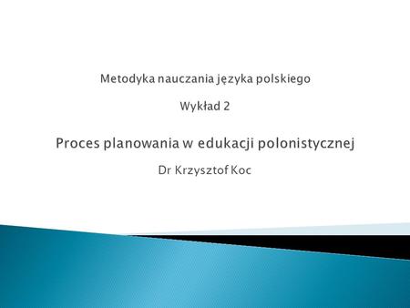 Metodyka nauczania języka polskiego Wykład 2 Proces planowania w edukacji polonistycznej Dr Krzysztof Koc.