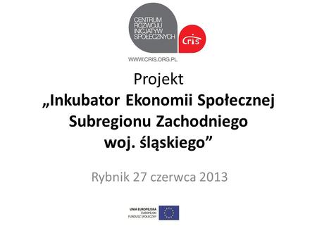 Projekt Inkubator Ekonomii Społecznej Subregionu Zachodniego woj. śląskiego Rybnik 27 czerwca 2013.