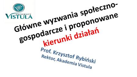 Główne wyzwania społeczno- gospodarcze i proponowane kierunki działań Prof. Krzysztof Rybiński Rektor, Akademia Vistula.