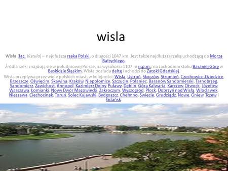 Wisla Wisła (łac. Vistula) – najdłuższa rzeka Polski, o długości 1047 km. Jest także najdłuższą rzeką uchodzącą do Morza Bałtyckiego. Źródła rzeki znajdują.