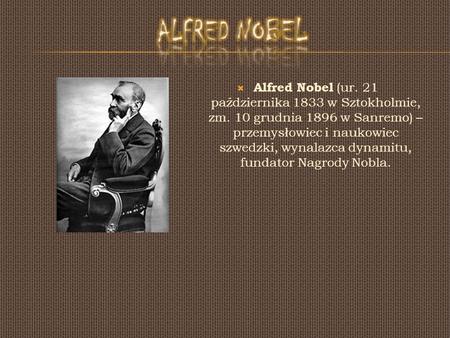 Alfred Nobel Alfred Nobel (ur. 21 października 1833 w Sztokholmie, zm. 10 grudnia 1896 w Sanremo) – przemysłowiec i naukowiec szwedzki, wynalazca dynamitu,