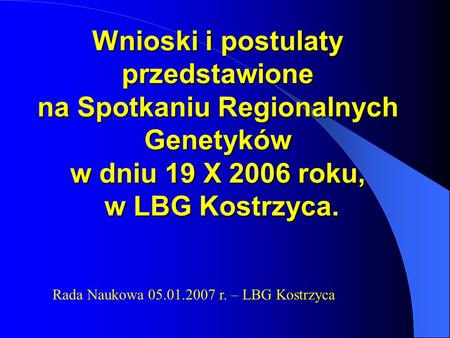 Wnioski i postulaty przedstawione na Spotkaniu Regionalnych Genetyków w dniu 19 X 2006 roku, w LBG Kostrzyca. Rada Naukowa 05.01.2007 r. – LBG Kostrzyca.