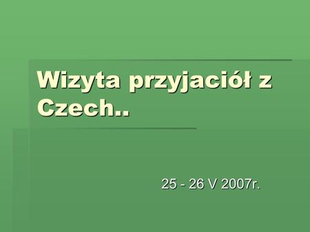 Wizyta przyjaciół z Czech.. 25 - 26 V 2007r.. Gościliśmy delegację z Vsetina … Od kilku lat współpracujemy z czeską szkołą we Vsetinie. Ukoronowaniem.
