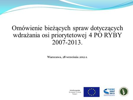 Omówienie bieżących spraw dotyczących wdrażania osi priorytetowej 4 PO RYBY 2007-2013. Warszawa, 28 września 2012 r. Unia Europejska Europejski Fundusz.