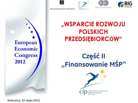 WSPARCIE ROZWOJU POLSKICH PRZEDSIĘBIORC Ó W Część II Finansowanie MŚP Katowice, 15 maja 2012.