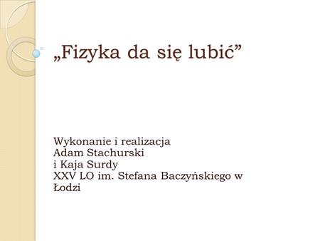 „Fizyka da się lubić” Wykonanie i realizacja Adam Stachurski i Kaja Surdy XXV LO im. Stefana Baczyńskiego w Łodzi.