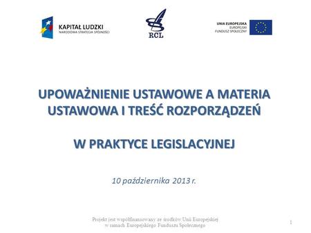 UPOWAŻNIENIE USTAWOWE A MATERIA USTAWOWA I TREŚĆ ROZPORZĄDZEŃ W PRAKTYCE LEGISLACYJNEJ 10 października 2013 r. Projekt jest współfinansowany ze środków.