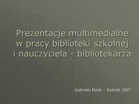 Prezentacje multimedialne w pracy biblioteki szkolnej i nauczyciela - bibliotekarza Gabriela Bonk – Rybnik 2007.