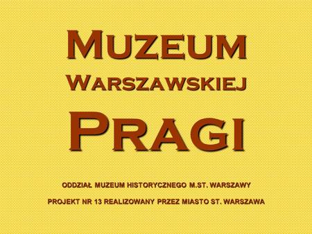 Muzeum Warszawskiej Pragi ODDZIAŁ MUZEUM HISTORYCZNEGO M.ST. WARSZAWY PROJEKT NR 13 REALIZOWANY PRZEZ MIASTO ST. WARSZAWA.