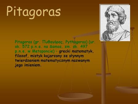 Pitagoras Pitagoras (gr. Πυθαγόρας, Pythagoras) (ur. ok. 572 p.n.e. na Samos, zm. ok. 497 p.n.e. w Metaponcie) – grecki matematyk, filozof, mistyk kojarzony.