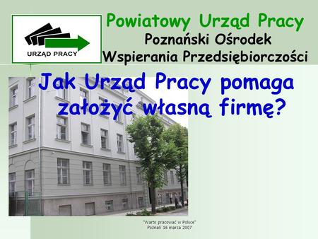 Warto pracować w Polsce Poznań 16 marca 2007 Powiatowy Urząd Pracy Poznański Ośrodek Wspierania Przedsiębiorczości Jak Urząd Pracy pomaga założyć własną