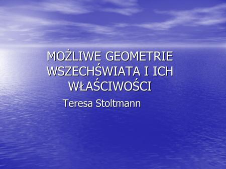 MOŻLIWE GEOMETRIE WSZECHŚWIATA I ICH WŁAŚCIWOŚCI Teresa Stoltmann.