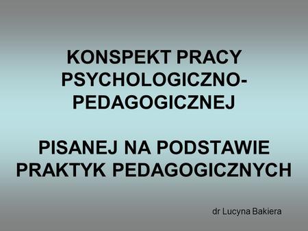 KONSPEKT PRACY PSYCHOLOGICZNO-PEDAGOGICZNEJ PISANEJ NA PODSTAWIE PRAKTYK PEDAGOGICZNYCH dr Lucyna Bakiera.