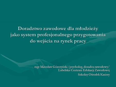 Doradztwo zawodowe dla młodzieży jako system profesjonalnego przygotowania do wejścia na rynek pracy mgr Mirosław Górczyński /psycholog, doradca.