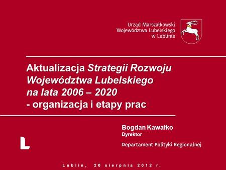 Aktualizacja Strategii Rozwoju Województwa Lubelskiego na lata 2006 – 2020 - organizacja i etapy prac Bogdan Kawałko Dyrektor Lublin, 20 sierpnia 2012.