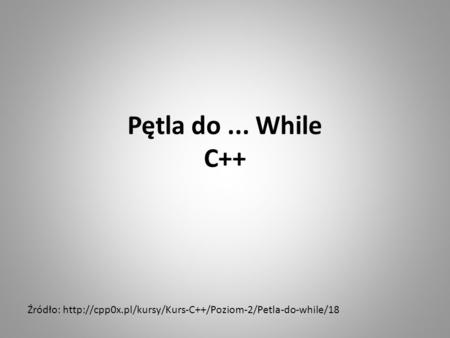 Pętla do ... While C++ Źródło: http://cpp0x.pl/kursy/Kurs-C++/Poziom-2/Petla-do-while/18.