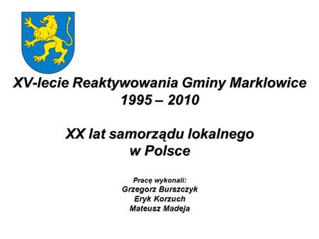 XV-lecie Reaktywowania Gminy Marklowice 1995 – 2010 XX lat samorządu lokalnego w Polsce Pracę wykonali: Grzegorz Burszczyk Eryk Korzuch Mateusz Madeja.