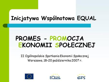 PROMES - PROMOCJA EKONOMII SPOŁECZNEJ II Ogólnopolskie Spotkania Ekonomii Społecznej Warszawa, 18-20 października 2007 r. Inicjatywa Wspólnotowa EQUAL.