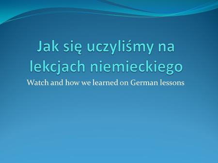 Watch and how we learned on German lessons. Rodzaje uczenia się kind of learning Piosenki ( songs ) Zadania pisemne ( written works ) Oglądanie filmu.