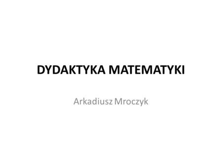 DYDAKTYKA MATEMATYKI Arkadiusz Mroczyk.